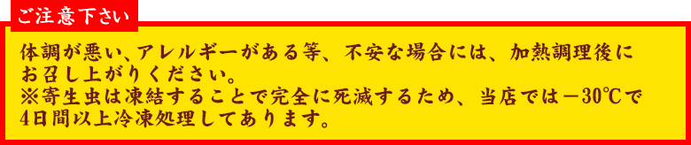 ご注意下さい 体調が悪い、アレルギーがある等、不安な場合には、加熱調理後にお召し上がりください。
※寄生虫は凍結することで完全に死滅するため、当店では-30℃で4日間以上冷凍処理してあります。