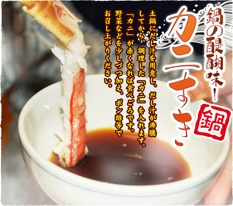 鍋の醍醐味!カニすき 土鍋にだし汁を用意し、だし汁が沸騰してから、調理した「カニ」を入れます。「カニ」が赤くなれば食べごろです。野菜などを少しづつ加え、ポン酢等でお召し上がりください。